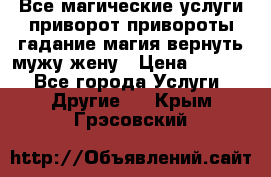 Все магические услуги приворот привороты гадание магия вернуть мужу жену › Цена ­ 1 000 - Все города Услуги » Другие   . Крым,Грэсовский